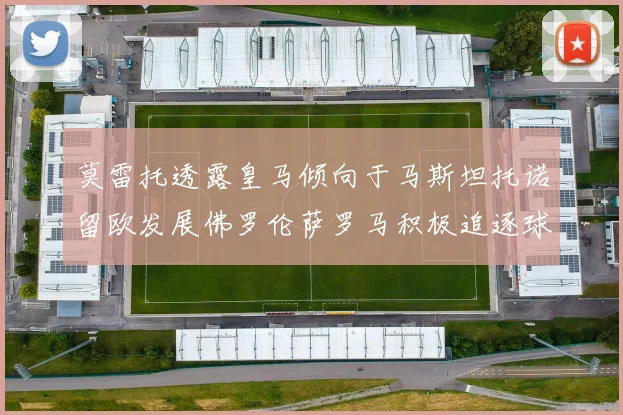 莫雷托透露皇马倾向于马斯坦托诺留欧发展佛罗伦萨罗马积极追逐球员