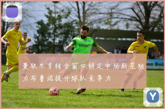 曼联冬季转会窗口锁定中场新星助力布鲁诺提升球队竞争力