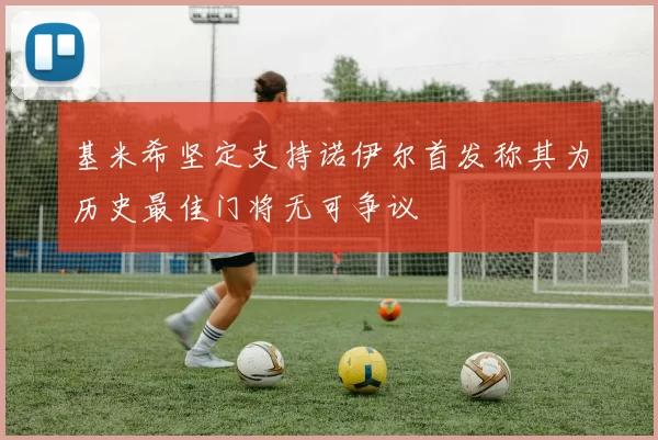 基米希坚定支持诺伊尔首发称其为历史最佳门将无可争议