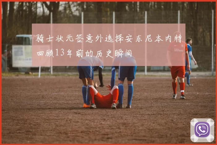 骑士状元签意外选择安东尼本内特回顾13年前的历史瞬间