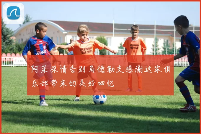 阿莱深情告别乌德勒支感谢这家俱乐部带来的美好回忆