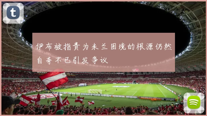 伊布被指责为米兰困境的根源仍然自夸不已引发争议