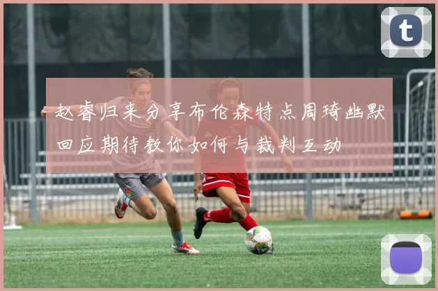 赵睿归来分享布伦森特点周琦幽默回应期待教你如何与裁判互动