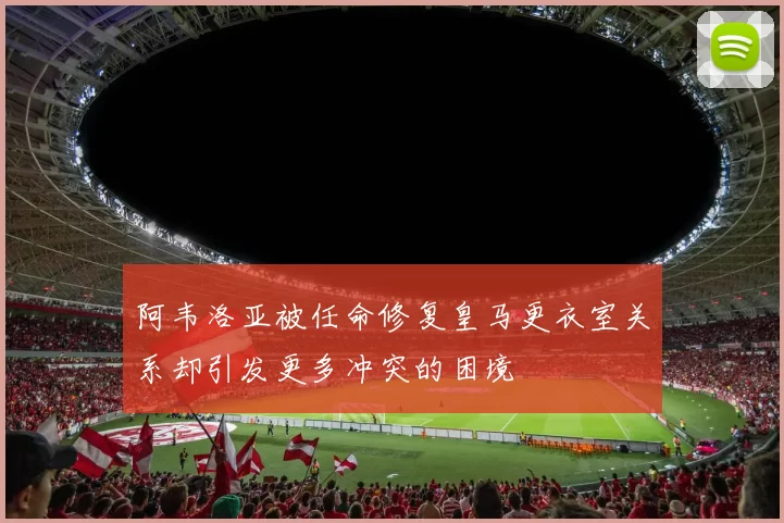 阿韦洛亚被任命修复皇马更衣室关系却引发更多冲突的困境