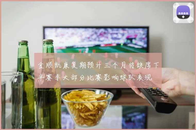 金顺凯康复期预计三个月将缺席下半赛季大部分比赛影响球队表现