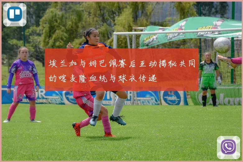 埃兰加与姆巴佩赛后互动揭秘共同的喀麦隆血统与球衣传递