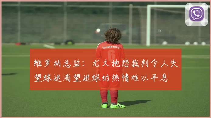 维罗纳总监：尤文抱怨裁判令人失望球迷渴望进球的热情难以平息