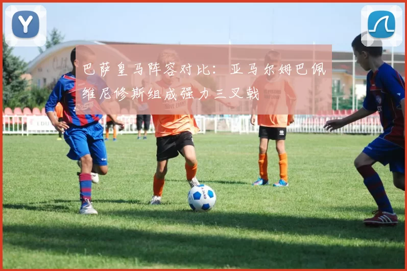 巴萨皇马阵容对比：亚马尔姆巴佩维尼修斯组成强力三叉戟