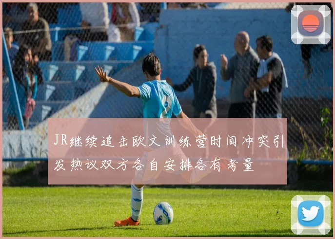 JR继续追击欧文训练营时间冲突引发热议双方各自安排各有考量