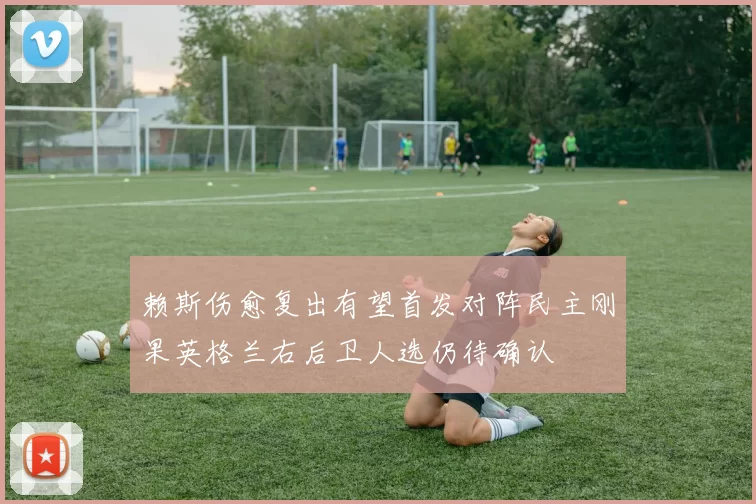 赖斯伤愈复出有望首发对阵民主刚果英格兰右后卫人选仍待确认