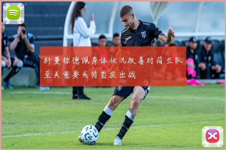 科曼称德佩身体状况改善对荷兰队至关重要或将首发出战