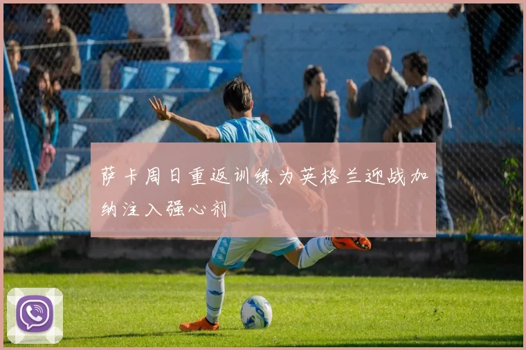 萨卡周日重返训练为英格兰迎战加纳注入强心剂