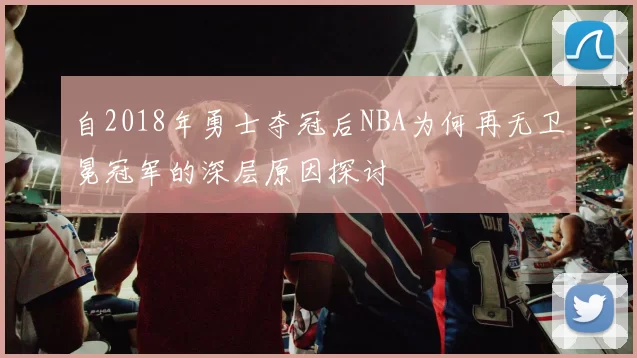 自2018年勇士夺冠后NBA为何再无卫冕冠军的深层原因探讨