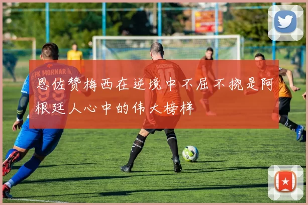 恩佐赞梅西在逆境中不屈不挠是阿根廷人心中的伟大榜样