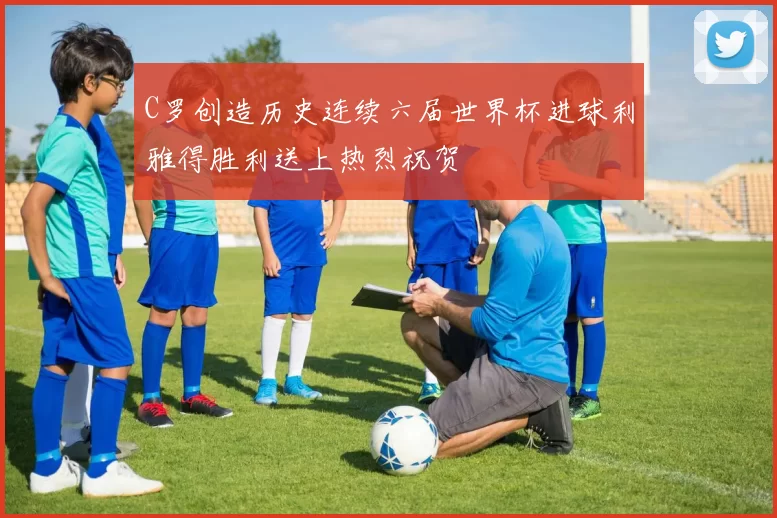 C罗创造历史连续六届世界杯进球利雅得胜利送上热烈祝贺