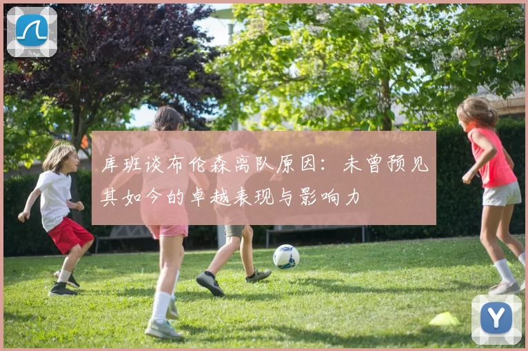 库班谈布伦森离队原因：未曾预见其如今的卓越表现与影响力
