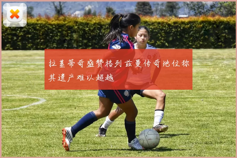 拉基蒂奇盛赞格列兹曼传奇地位称其遗产难以超越