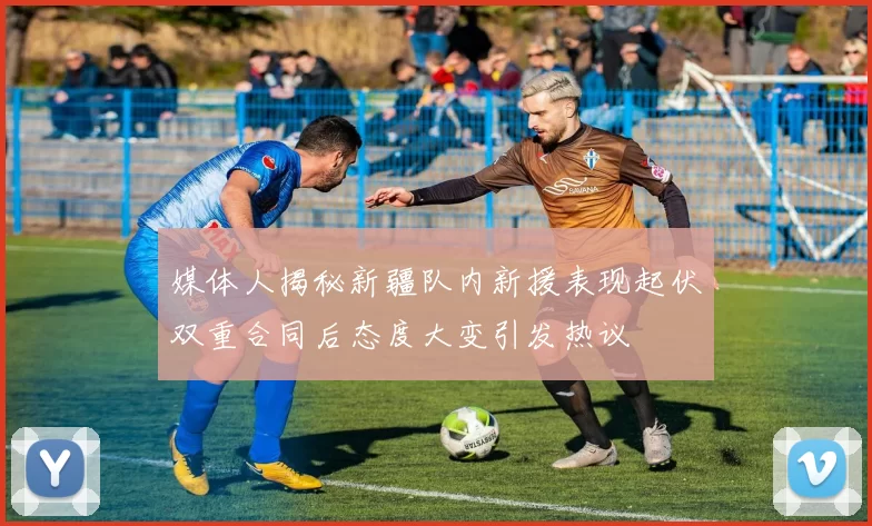 媒体人揭秘新疆队内新援表现起伏双重合同后态度大变引发热议
