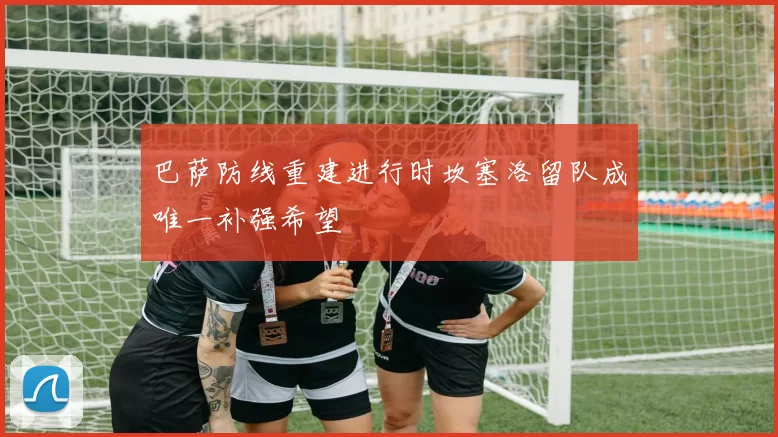 巴萨防线重建进行时坎塞洛留队成唯一补强希望