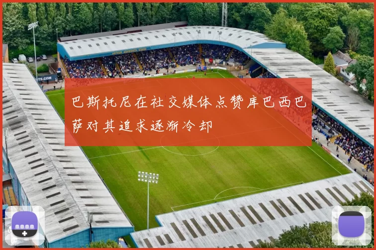 巴斯托尼在社交媒体点赞库巴西巴萨对其追求逐渐冷却