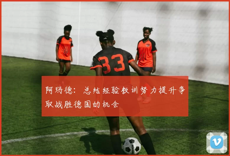 阿玛德：总结经验教训努力提升争取战胜德国的机会