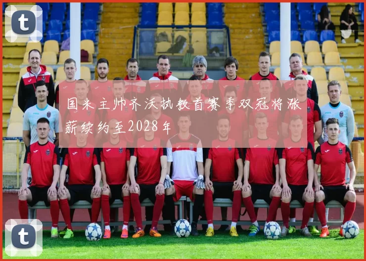 国米主帅齐沃执教首赛季双冠将涨薪续约至2028年
