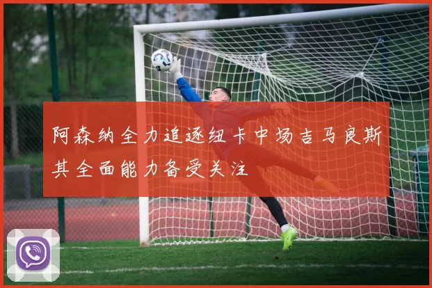 阿森纳全力追逐纽卡中场吉马良斯其全面能力备受关注
